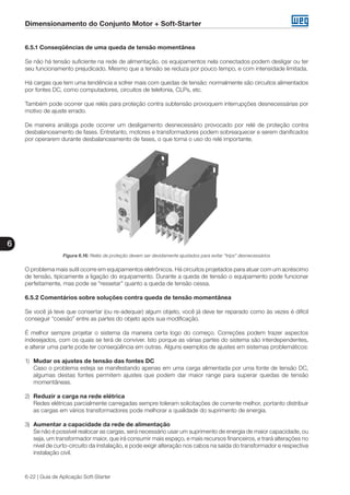 Dimensionamento do Conjunto Motor + Soft-Starter
6
6-22 | Guia de Aplicação Soft-Starter
6.5.1 Conseqüências de uma queda de tensão momentânea
Se não há tensão suficiente na rede de alimentação, os equipamentos nela conectados podem desligar ou ter
seu funcionamento prejudicado. Mesmo que a tensão se reduza por pouco tempo, e com intensidade limitada.
Há cargas que tem uma tendência a sofrer mais com quedas de tensão: normalmente são circuitos alimentados
por fontes DC, como computadores, circuitos de telefonia, CLPs, etc.
Também pode ocorrer que relés para proteção contra subtensão provoquem interrupções desnecessárias por
motivo de ajuste errado.
De maneira análoga pode ocorrer um desligamento desnecessário provocado por relé de proteção contra
desbalanceamento de fases. Entretanto, motores e transformadores podem sobreaquecer e serem danificados
por operarem durante desbalanceamento de fases, o que torna o uso do relé importante.
Figura 6.16: Relés de proteção devem ser devidamente ajustados para evitar “trips” desnecessários
O problema mais sutil ocorre em equipamentos eletrônicos. Há circuitos projetados para atuar com um acréscimo
de tensão, tipicamente a ligação do equipamento. Durante a queda de tensão o equipamento pode funcionar
perfeitamente, mas pode se “ressetar” quanto a queda de tensão cessa.
6.5.2 Comentários sobre soluções contra queda de tensão momentânea
Se você já teve que consertar (ou re-adequar) algum objeto, você já deve ter reparado como às vezes é difícil
conseguir “coesão” entre as partes do objeto após sua modificação.
É melhor sempre projetar o sistema da maneira certa logo do começo. Correções podem trazer aspectos
indesejados, com os quais se terá de conviver. Isto porque as várias partes do sistema são interdependentes,
e alterar uma parte pode ter conseqüência em outras. Alguns exemplos de ajustes em sistemas problemáticos:
1)	 Mudar os ajustes de tensão das fontes DC
	 Caso o problema esteja se manifestando apenas em uma carga alimentada por uma fonte de tensão DC,
algumas destas fontes permitem ajustes que podem dar maior range para superar quedas de tensão
momentâneas.
2)	 Reduzir a carga na rede elétrica
	 Redes elétricas parcialmente carregadas sempre toleram solicitações de corrente melhor, portanto distribuir
as cargas em vários transformadores pode melhorar a qualidade do suprimento de energia.
3)	 Aumentar a capacidade da rede de alimentação
	 Se não é possível realocar as cargas, será necessário usar um suprimento de energia de maior capacidade, ou
seja, um transformador maior, que irá consumir mais espaço, e mais recursos financeiros, e trará alterações no
nível de curto-circuito da instalação, e pode exigir alteração nos cabos na saída do transformador e respectiva
instalação civil.
 