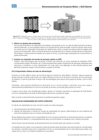 Dimensionamento do Conjunto Motor + Soft-Starter
6
Guia de Aplicação Soft-Starter | 6-23
Figura 6.17: A alteração para um transformador maior pode trazer complicações devido à alteração da capacidade de curto-circuito,
exigir mudança da cablagem e respectiva instalação civil. Na figura acima, a título de ilustração, o transformador do lado esquerdo é a
seco e o outro é a óleo, embora existam grandes transformadores a seco também.
4)	 Alterar os ajustes das proteções
	 Se é possível identificar um dispositivo de proteção mal ajustado (como um relé de balanceamento de fases,
relé de subtensão, ou uma proteção interna a um equipamento), pode-se avaliar mudar seu ajuste. Deve-se ter
em mente que se o dispositivo foi ajustado em determinado modo, o projeto do sistema deve ter julgado este
ajuste como apropriado. Não é conveniente eliminar as proteções de um sistema. Dependendo do dispositivo
de proteção, o ajuste pode ser simples como girar um knob, ou pode exigir substituição de componentes ou
ajuste de firmware.
5)	 Instalar um regulador de tensão de atuação rápida ou UPS
	 Existem várias tecnologias para aumentar a tensão que alimenta um ponto sensível da instalação (UPS,
compensador estático de tensão, etc.). Estes equipamentos exigem engenharia de aplicação adequada para
solucionar o problema, e como representam um custo extra, sua aplicação é mais sensata apenas para
alimentar pequenas cargas muito sensíveis a quedas de tensão.
6.5.3 Capacidade relativa da rede de alimentação
Quando um motor elétrico parte, ele irá drenar alguma corrente da rede elétrica. Portanto, alguma queda de
tensão durante a partida e até mesmo em regime (embora menor) é um fenômeno intrínseco ao funcionamento
do sistema. O que se pode fazer é lançar mão de estratégias para reduzir esta queda de tensão, como a Soft-
Starter.
Entretanto, será possível identificarmos facilmente se um circuito prestes a alimentar uma nova carga é
potencialmente problemático em termos de queda de tensão, provocada pela partida do motor?
A seguir vamos fazer uma simplificação prática, dando um subsídio importante na aplicação de Soft-Starter:
como as características da rede de alimentação influenciam a partida da carga.
Este conceito é particularmente importante na partida de grandes cargas.
CÁLCULO DA CAPACIDADE DE CURTO-CIRCUITO
O cálculo da capacidade do curto-circuito é usado em várias situações:
„„ dimensionamento de transformadores,
„„ seleção de disjuntores e fusíveis em função da capacidade de ruptura, determinando se uma reatância de
rede será necessária para um inversor de freqüência, etc.
Nosso objetivo aqui é expor como a capacidade de curto-circuito é importante no dimensionamento de um sistema
de acionamento elétrico, e conseqüentemente para uma Soft-Starter ou qualquer outro método de partida.
Vamos lançar mão de exemplo de dimensionamento de transformador para ilustrar o conceito.
A impedâncias dos cabos e sua respectiva queda de tensão serão ignorados aqui para preservar a simplicidade
do exemplo, e também para munir o engenheiro, técnico ou empreendedor de um meio rápido para avaliar uma
carga nova ou rever um problema existente em sua planta.
 