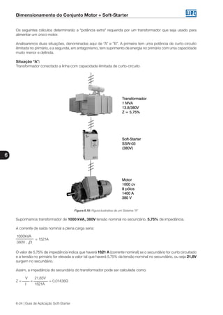 Dimensionamento do Conjunto Motor + Soft-Starter
6
6-24 | Guia de Aplicação Soft-Starter
Os seguintes cálculos determinarão a “potência extra” requerida por um transformador que seja usado para
alimentar um único motor.
Analisaremos duas situações, denominadas aqui de “A” e “B”. A primeira tem uma potência de curto-circuito
ilimitada no primário, e a segunda, em antagonismo, tem suprimento de energia no primário com uma capacidade
muito menor e definida.
Situação “A”:
Transformador conectado a linha com capacidade ilimitada de curto-circuito
Figura 6.18: Figura ilustrativa de um Sistema “A”
Suponhamos transformador de 1000 kVA, 380V tensão nominal no secundário, 5,75% de impedância.
A corrente de saída nominal a plena carga seria:
1000kVA
	 = 1521A
380V . √3
O valor de 5,75% de impedância indica que haverá 1521 A (corrente nominal) se o secundário for curto circuitado
e a tensão no primário for elevada a valor tal que haverá 5,75% da tensão nominal no secundário, ou seja 21,8V
surgem no secundário.
Assim, a impedância do secundário do transformador pode ser calculada como:
V	 21,85V
Z = 	 =	 = 0,01436Ω
I	 1521A
 