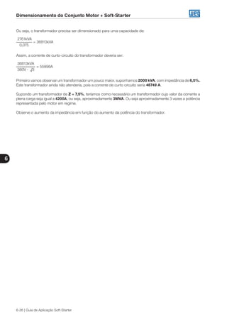 Dimensionamento do Conjunto Motor + Soft-Starter
6
6-26 | Guia de Aplicação Soft-Starter
Ou seja, o transformador precisa ser dimensionado para uma capacidade de:
2761kVA
	 = 36813kVA
0,075
Assim, a corrente de curto-circuito do transformador deveria ser:
36813kVA
	 = 55998A
380V · √3
Primeiro vamos observar um transformador um pouco maior, suponhamos 2000 kVA, com impedância de 6,5%.
Este transformador ainda não atenderia, pois a corrente de curto circuito seria 46749 A.
Supondo um transformador de Z = 7,5%, teríamos como necessário um transformador cujo valor da corrente a
plena carga seja igual a 4200A, ou seja, aproximadamente 3MVA. Ou seja aproximadamente 3 vezes a potência
representada pelo motor em regime.
Observe o aumento da impedância em função do aumento da potência do transformador.
 