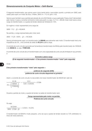 Dimensionamento do Conjunto Motor + Soft-Starter
6
6-28 | Guia de Aplicação Soft-Starter
O segundo transformador, que vamos supor como tendo tanto o secundário quanto o primário em 380V, será
usado para suprir um motor de 50cv, 3 fases, 380V, In = 71,2 A, Ip/In = 6,6.
Vamos supor também que a partida será através de uma Soft-Starter, e que a aplicação (“heavy duty”) demandará
pelo menos 4 vezes a corrente nominal do motor para partir, ou seja, 4 x 71,2 = 284,8A. Este motor será a única
carga do transformador, e a queda de tensão deverá ser limitada em 7,5%.
Em regime o motor representará uma carga de:
380V · 71,2 · √3 = 46,8kVA
Na partida, a carga representada pelo motor será:
380V · 71,2A · 400% · √3 = 187,2kVA
Vamos primeiramente supor um transformador de 60kVA para alimentar este motor. O transformador terá uma
impedância de 3%, uma corrente de saída de 91,3 A a plena carga.
A corrente de curto-circuito que pode ser fornecida ao transformador de 60kVa pelo transformador de 1000kVA
é de 26452 A, ou seja, 17390 kVA.
A corrente de curto-circuito de um transformador com uma capacidade de curto-circuito limitada em seu primário
é
Corrente a plena carga
(Z do segundo transformador + Z do primeiro transforrmador “visto” pelo segundo)
Onde :
Z do primeiro transformador “visto” pelo segundo =
potência do segundo (kVA)
potência de curto-circuito disponível no primário
Assim, a corrente de curto-circuito no secundário de nosso transformador de 60kVA tem valor de:
	 91,3A		 91,3
		 =			 = 2729A
	 60kVA		 0,03 + 0,00345
3% +
17390kVA
Durante a partida do motor, a queda de tensão na saída do transformador será:
Carga representada pelo motor na partida
Potência de curto-circuito
Ou seja,
187,2kVA
		 = 0,1043 = 10,43%
380V · 2729A · √3
O transformador de 60kVA é muito pequeno, uma vez que a queda de tensão excede os 7,5% arbitrados no
início de nosso exercício.
 
