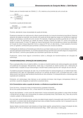 Dimensionamento do Conjunto Motor + Soft-Starter
6
Guia de Aplicação Soft-Starter | 6-29
Porém, para um transformador de 100kVA, Z = 3%, teríamos uma corrente de curto circuito de:
152,1A
		 = 4254A
	 100kVA
3% +
	 17390kVA
E portanto a queda de tensão será:
187,2kVA
		 = 0,0669 = 6,69%
380V · 425A · √3
Portanto, atendendo nossa necessidade de queda de tensão.
Poderíamos estender-nos neste assunto, afinal a queda de tensão é um assunto de extrema importância. Estamos
deixando de avaliar por exemplo, que durante uma queda de tensão algumas cargas com tendência a regenerar
energia aumentarão a corrente de curto-circuito. Por exemplo, imagine que durante a partida de um motor “A”,
existe um motor “B” acionando um volante de inércia. Durante a partida do motor “A”, ocorre uma queda de
tensão no barramento. O motor “B”, ligado ao mesmo barramento, terá uma tendência a reduzir sua velocidade,
em função do menor torque disponível. Como a carga de “B” tem um alta inércia, o motor passará a funcionar
como um gerador, contribuindo para aumentar a corrente de curto-circuito do sistema.
A bibliografia de referência no final deste guia indica livros que tratam deste assunto em profundidade. Entendemos
que para aplicação da Soft-Starter, os conceitos expostos até aqui servirão para a escolha segura do equipamento,
além de indicar o caminho para aqueles que necessitam aprofundar seu estudo.
Finalizando, vamos tecer alguns comentários sobre a utilização de transformadores em situação de
sobrecarga.
TRANSFORMADORES: OPERAÇÃO EM SOBRECARGA
Para a operação eficaz de um sistema elétrico, às vezes os transformadores são sobrecarregados para atender
circunstâncias de operação. Naturalmente, neste caso, é importante ao cliente acordar com o fabricante do
transformador a respeito de que sobrecarrega o transformador poderá suportar sem redução da sua vida útil.
O problema principal é dissipação de calor. Se um transformador for sobrecarregado por um determinado fator,
suponhamos 20% além da capacidade nominal por um período de tempo curto, é provável que todo o calor
desenvolvido nas bobinas seja transferido facilmente ao meio ambiente. E consequentemente, a sobrecarga será
superada sem problemas.
Entretanto, em sobrecargas mais intensas ou por períodos de tempo mais longos a temperatura interna irá
aumentar, causando desgaste ao isolamento e possíveis danos.
6.5.4 Comentários sobre a queda de tensão e a influência na partida do motor
Como já vimos, o torque do motor é proporcional ao quadrado da tensão.
Se há uma queda de tensão de 10%, o motor terá 81% do torque disponível.
Na pior das hipóteses, o motor pode não desenvolver o torque necessário para acelerar a carga antes de atingir
o limite térmico de algum dos componentes do sistema de partida (motor, Soft-Starter, etc.), caso não se tome
o devido cuidado no dimensionamento.
Por outro lado, ainda hipoteticamente, se para uma determinada carga for necessário pelo menos 81% da tensão
para partir, e a própria rede de alimentação já impor esta condição durante a partida, nem é necessário usar um
método de partida com tensão reduzida.
Apesar destes conceitos terem sido tratados ao longo deste capítulo, apresentamos a seguir simulação de dois
sistemas (“A” e “B”) no Software de Dimensionamento Weg – SDW (vide anexo 2 deste guia).
 