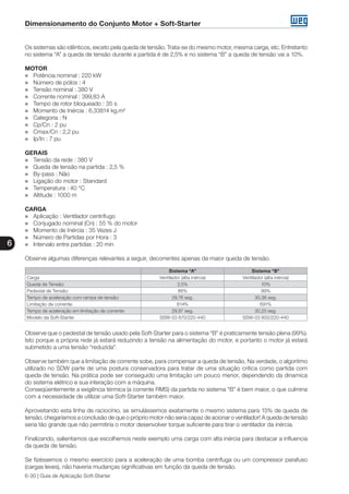 Dimensionamento do Conjunto Motor + Soft-Starter
6
6-30 | Guia de Aplicação Soft-Starter
Os sistemas são idênticos, exceto pela queda de tensão. Trata-se do mesmo motor, mesma carga, etc. Entretanto
no sistema “A” a queda de tensão durante a partida é de 2,5% e no sistema “B” a queda de tensão vai a 10%.
MOTOR
„„ Potência nominal : 220 kW
„„ Número de pólos : 4
„„ Tensão nominal : 380 V
„„ Corrente nominal : 399,83 A
„„ Tempo de rotor bloqueado : 35 s
„„ Momento de Inércia : 6,33814 kg.m²
„„ Categoria : N
„„ Cp/Cn : 2 pu
„„ Cmax/Cn : 2,2 pu
„„ Ip/In : 7 pu
GERAIS
„„ Tensão da rede : 380 V
„„ Queda de tensão na partida : 2,5 %
„„ By-pass : Não
„„ Ligação do motor : Standard
„„ Temperatura : 40 °C
„„ Altitude : 1000 m
CARGA
„„ Aplicação : Ventilador centrífugo
„„ Conjugado nominal (Cn) : 55 % do motor
„„ Momento de Inércia : 35 Vezes J
„„ Número de Partidas por Hora : 3
„„ Intervalo entre partidas : 20 min
Observe algumas diferenças relevantes a seguir, decorrentes apenas da maior queda de tensão.
Sistema “A” Sistema “B”
Carga Ventilador (alta inércia) Ventilador (alta inércia)
Queda de Tensão: 2,5% 10%
Pedestal de Tensão: 86% 99%
Tempo de aceleração com rampa de tensão: 29,76 seg. 30,36 seg.
Limitação de corrente: 614% 691%
Tempo de aceleração em limitação de corrente: 29,97 seg. 30,20 seg.
Modelo da Soft-Starter SSW-03 670/220-440 SSW-03 800/220-440
Observe que o pedestal de tensão usado pela Soft-Starter para o sistema “B” é praticamente tensão plena (99%).
Isto porque a própria rede já estará reduzindo a tensão na alimentação do motor, e portanto o motor já estará
submetido a uma tensão “reduzida”.
Observe também que a limitação de corrente sobe, para compensar a queda de tensão. Na verdade, o algoritmo
utilizado no SDW parte de uma postura conservadora para tratar de uma situação crítica como partida com
queda de tensão. Na prática pode ser conseguido uma limitação um pouco menor, dependendo da dinamica
do sistema elétrico e sua interação com a máquina.
Conseqüentemente a exigência térmica (a corrente RMS) da partida no sistema “B” é bem maior, o que culmina
com a necessidade de utilizar uma Soft-Starter também maior.
Aproveitando esta linha de raciocínio, se simulássemos exatamente o mesmo sistema para 15% de queda de
tensão, chegaríamos a conclusão de que o próprio motor não seria capaz de acionar o ventilador! A queda de tensão
seria tão grande que não permitiria o motor desenvolver torque suficiente para tirar o ventilador da inércia.
Finalizando, salientamos que escolhemos neste exemplo uma carga com alta inércia para destacar a influencia
da queda de tensão.
Se fizéssemos o mesmo exercício para a aceleração de uma bomba centrífuga ou um compressor parafuso
(cargas leves), não haveria mudanças significativas em função da queda de tensão.
 