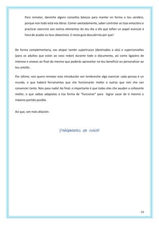 10
Para rematar, dareiche algúns consellos básicos para manter en forma o teu cerebro,
porque non todo está nos libros. Comer axeitadamente, saber controlar as túas emocións e
practicar exercicio son outros elementos do teu día a día que teñen un papel esencial á
hora de acadar os teus obxectivos. E nesta guía descubrirás por que!
De forma complementaria, vas atopar tamén supertrucos (destinados a vós) e superconsellos
(para os adultos que están ao voso redor) durante todo o documento, así como ligazóns de
interese e anexos ao final do mesmo que poderás aproveitar no teu beneficio ou personalizar ao
teu antollo.
Por último, non quero rematar esta introdución sen lembrarche algo esencial: cada persoa é un
mundo, e que haberá ferramentas que che funcionarán mellor e outras que non che van
convencer tanto. Non pasa nada! Ao final, o importante é que todas elas che axuden a coñecerte
mellor, e que saibas adaptalas á túa forma de “funcionar” para lograr sacar de ti mesmo o
máximo partido posible.
Así que, sen máis dilación:
Poñámonos ao choio!
 