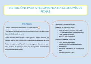PREMIOS
Cada vez que consiga un obxectivo daráselle un punto
Pode haber a opción de premios diarios e/ou semanais ou só semanais,
dependendo da idade do neno.
Débese acordar cantos puntos “custa” gañar o premio semanal, por
exemplo: 5 de 6 como mínimo. Isto tamén dependerá da idade do neno.
Pódese comezar por un “prezo” menor e, segundo observemos que o
neno é capaz de conseguir cada vez máis puntos, aumentaremos
paulatinamente a dificultade.
Os premios acordaranse co neno
Os diarios serán premios como:
- Xogar un anaco con mamá e/ou papá.
- Que mamá e/ou papá me lean un conto.
- Facer unha manualidade.
- Xogar 15 minutos á Tablet.
Os premios semanais poden ser:
- Unha bolsiña pequena de
lambetadas/chocolatina ou aperitivo.
- Ir ao parque.
- Ir a un bar que lle guste ao neno a tomar
algo.
- Invitar a un amigo á casa.
INSTRUCIÓNS PARA A RECOMPENSA NA ECONOMÍA DE
FICHAS
 