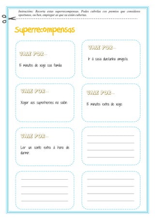 Instrucións: Recorta estas superrecompensas. Podes cubrilas cos premios que consideres
oportunos, ou ben, empregar as que xa están cubertas.
Superrecompensas
…
15 minutos de xogo coa familia
…
15 minutos extra de xogo.
…
Ler un conto extra á hora de
durmir.
…
Ir á casa dun/unha amigo/a.
…
Xogar aos superheroes no salón
 
