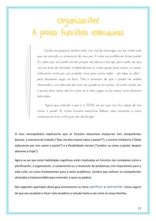 11
Organización!
A polas funcións executivas
“Candz tsa utqrtnz, ltmbsz tstas mzn mal dz tstymagz, pzn tan mala szstt
que me coincidiu co aniversario do meu pai. A miña nai prohibiume tomar pastel.
Eu sabía que non podía tomalo porque me doería a barriga, pero cada vez que
vía esa torta de chocolate multiplicábanse as miñas ganas para comer un anaco.
Esforceime moito por non probala, mirei para outros lados - ata tapei os ollos! -
pero facíaseme auga na boca. Tiña a sensación de que o pastel me estaba
chamando e, nun descoido da miña nai, quedei só na cociña… foi entón cando non
o pensei dúas veces, alá fun a por el, e claro, papei un bo anaco, como teriamos
feito todos.
Agora que entendo o que é o TDAH, sei por que non fun capaz de non
comer o pastel. As miñas funcións executivas fallaron nese momento, e como
pznstprtnpna tnvtn rnoa gsan dzs dt bassnga.”
O meu neuropediatra explicoume que as funcións executivas involucran tres compoñentes
básicos: a memoria de traballo (“Que me dixo mamá sobre o pastel?”), o control inhibitorio (“Debo
esforzarme por non comer o pastel”) e a flexibilidade mental (“Lembra: se como o pastel, despois
doerame a tripa”).
Agora xa sei que estas habilidades cognitivas están implicadas en funcións tan complexas como a
planificación, a organización, o razoamento ou a resolución de problemas; moi importantes para a
vida cotiá, así como fundamentais para o éxito académico. Lembra que coñecer os compoñentes
afectados é imprescindible para entender a quen os padece.
Nos seguintes apartados desta guía ensinareivos os meus supertrucos e superconsellos. Estou seguro
de que vos axudarán a facer máis levadeiro o estudo tanto a vós como ás vosas familias.
 