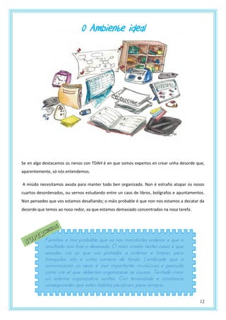 12
0 Ambiente ideal
Se en algo destacamos os nenos con TDAH é en que somos expertos en crear unha desorde que,
aparentemente, só nós entendemos.
A miúdo necesitamos axuda para manter todo ben organizado. Non é estraño atopar os nosos
cuartos desordenados, ou vernos estudando entre un caos de libros, bolígrafos e apuntamentos.
Non pensedes que vos estamos desafiando; o máis probable é que non nos estamos a decatar da
desorde que temos ao noso redor, xa que estamos demasiado concentrados na nosa tarefa.
Familias: é moi probable que xa nos mandastes ordenar e que o
resultado non fose o desexado. O máis sinxelo nestes casos é que
sexades vós os que vos poñades a ordenar e limpar, pero
tranquilos: isto é unha carreira de fondo. Lembrade que a
comunicación co neno é moi importante: involúcrao e pescuda
como cre el que deberían organizarse as cousas. Tentade crear
un sistema organizativo xuntos. Con tenacidade e constancia
conseguiredes que estes hábitos perduren. para sempre.
 