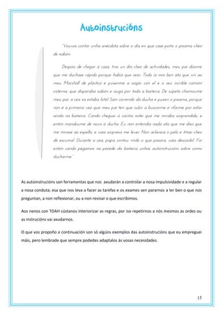 15
Autoinstrucións
“Vzrvzs pzntas rnoa anwpdzta szbst z dxa tn qrt past uzñz z unxama potz
de xabón:
Despois de chegar á casa, tras un día cheo de actividades, meu pai díxome
que me duchase rápido porque había que cear. Todo ía moi ben ata que vin ao
meu Marshall de plástico e púxenme a xogar con el e o seu incrible camión
cisterna; que disparaba xabón e auga por toda a bañeira. De súpeto chamoume
meu pai: a cea xa estaba lista! Saín correndo da ducha e puxen o pixama, porque
non é a primeira vez que meu pai ten que subir a buscarme e rifarme por estar
aínda na bañeira. Cando cheguei á cociña notei que me miraba sorprendido, e
entón mandoume de novo á ducha. Eu non entendía nada ata que me dixo que
me mirase ao espello, e vaia sorpresa me levei: Non aclarara o pelo e tíñao cheo
de escuma!. Durante a cea, papá contou rindo o que pasara, vaia descoido!. Foi
entón cando pegamos na parede da bañeira unhas autoinstrucións sobre como
drpoasmt.”
As autoinstrucións son ferramentas que nos axudarán a controlar a nosa impulsividade e a regular
a nosa conduta; esa que nos leva a facer as tarefas e os exames sen pararnos a ler ben o que nos
preguntan, a non reflexionar, ou a non revisar o que escribimos.
Aos nenos con TDAH cústanos interiorizar as regras, por iso repetirnos a nós mesmos as ordes ou
as instrucións vai axudarnos.
O que vos propoño a continuación son só algúns exemplos das autoinstrucións que eu empreguei
máis, pero lembrade que sempre podedes adaptalos ás vosas necesidades.
 