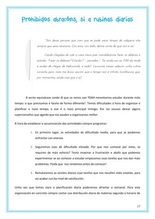 17
Prohibidos atracóns, si a rutinas diarias
““Szn dtsas utsszas qrt pstn qrt st uzdt sapas ttmuz dt palqrtsa sntnz
sempre que sexa necesario. Cos anos, con todo, deime conta de que non é así.
Cando chegaba do cole á casa meus pais mandábanme facer os deberes e
tstrdas. “Fapts zs dtbtsts? Estrdas?” – pensaba – “St axnda szn as 7:00 da tasdt
t apabz dt potgas dt tatkwzndz, w ptdz!”. Ltvzrmt mtsts adqrnsns rnoa srtnna
correcta, pero máis me levou asumir que o tempo non é infinito (confésovos que,
uzs mzmtntzs, axnda pstz qrt z w)”.
A xente equivócase cando di que os nenos con TDAH necesitamos estudar durante máis
tempo: o que precisamos é facelo de forma diferente!. Temos dificultades á hora de organizar e
planificar o noso tempo, e ese é o noso principal inimigo. Por iso vouvos deixar algúns
superconsellos que agardo que vos axuden a organizarvos mellor:
Á hora de establecer a secuenciación das actividades cómpre programar:
1. En primeiro lugar, as actividades de dificultade media, para que as poidamos
enfrontar con enerxía.
2. Seguiremos coas de dificultade elevada. Por que non comezar por estas, se
requiren de máis esforzo? Tenta imaxinar a frustración e abafo que podemos
experimentar se ao comezar a estudar empezamos coas tarefas que nos dan máis
problemas. Poida que nos rendamos antes de comezar!
3. Remataremos as sesións diarias coas tarefas que nos resulten máis sinxelas, para
así acabar cun bo nivel de satisfacción.
Unha vez que temos clara a planificación diaria poderemos afrontar a semanal. Para esta
organización en concreto cómpre contar coa distribución diaria de materias segundo o horario de
 