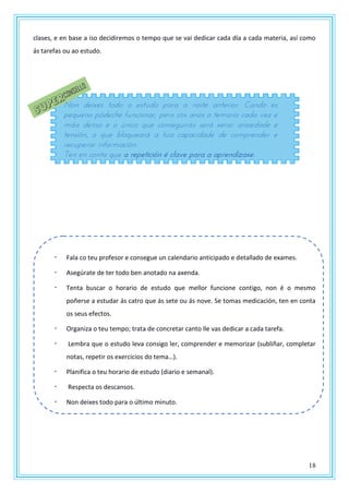 18
clases, e en base a iso decidiremos o tempo que se vai dedicar cada día a cada materia, así como
ás tarefas ou ao estudo.
Fala co teu profesor e consegue un calendario anticipado e detallado de exames.
Asegúrate de ter todo ben anotado na axenda.
Tenta buscar o horario de estudo que mellor funcione contigo, non é o mesmo
poñerse a estudar ás catro que ás sete ou ás nove. Se tomas medicación, ten en conta
os seus efectos.
Organiza o teu tempo; trata de concretar canto lle vas dedicar a cada tarefa.
Lembra que o estudo leva consigo ler, comprender e memorizar (subliñar, completar
notas, repetir os exercicios do tema…).
Planifica o teu horario de estudo (diario e semanal).
Respecta os descansos.
Non deixes todo para o último minuto.
Non deixes todo o estudo para a noite anterior. Cando es
pequeno pódeche funcionar, pero cos anos o temario cada vez é
máis denso e o único que conseguirás será xerar ansiedade e
tensión, o que bloqueará a túa capacidade de comprender e
recuperar información.
Ten en conta que a repetición é clave para a aprendizaxe.
 