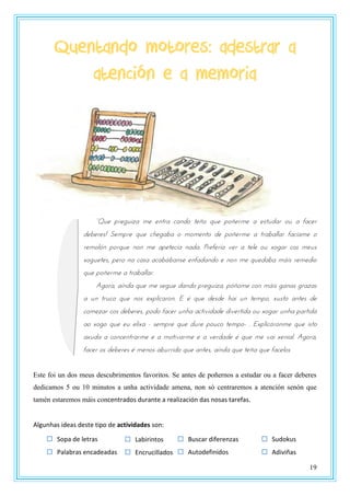 19
Quentando motores: adestrar a
atención e a memoria
“Qrt ustgrnya mt tntsa pandz ttñz qrt uzñtsmt a tstrdas zr a fapts
deberes! Sempre que chegaba o momento de poñerme a traballar facíame o
remolón porque non me apetecía nada. Prefería ver a tele ou xogar cos meus
xoguetes, pero na casa acabábanse enfadando e non me quedaba máis remedio
que poñerme a traballar.
Agora, aínda que me segue dando preguiza, póñome con máis ganas grazas
a un truco que nos explicaron. E é que desde hai un tempo, xusto antes de
comezar cos deberes, podo facer unha actividade divertida ou xogar unha partida
ao xogo que eu elixa - sempre que dure pouco tempo- . Explicáronme que isto
axuda a concentrarme e a motivarme e a verdade é que me vai xenial. Agora,
facer os deberes é menos aburrido que antes, aínda que teña que facelos
Este foi un dos meus descubrimentos favoritos. Se antes de poñernos a estudar ou a facer deberes
dedicamos 5 ou 10 minutos a unha actividade amena, non só centraremos a atención senón que
tamén estaremos máis concentrados durante a realización das nosas tarefas.
Algunhas ideas deste tipo de actividades son:
 Buscar diferenzas
 Autodefinidos
 Sopa de letras
 Palabras encadeadas
 Sudokus
 Adiviñas
 Labirintos
 Encrucillados
 