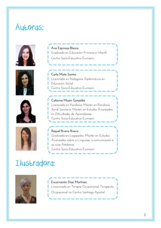 2
Autoras:
Ilustradora:
Ana Espinosa Blanco
Graduada en Educación Primaria e Infantil
Centro Socio-Educativo Eumaxín
Catarina Mojón González
Licenciada en Psicoloxía. Máster en Psicoloxía
Xeral Sanitaria. Máster en Estudos Avanzados
en Dificultades de Aprendizaxe
Centro Socio-Educativo Eumaxín
Raquel Rivera Rivera
Graduada en Logopedia. Máster en Estudos
Avanzados sobre a Linguaxe, a comunicación e
as súas Patoloxías
Centro Socio-Educativo Eumaxín
Carla Mata Santos
Licenciada en Pedagoxía. Diplomatura en
Educación Social
Centro Socio-Educativo Eumaxín
Encarnación Díaz Martínez
Lincenciada en Terapia Ocupacional. Terapeuta
Ocupacional no Centro Santiago Apóstol
 