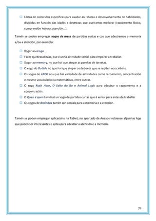 20
 Libros de coleccións específicas para axudar ao reforzo e desenvolvemento de habilidades,
divididas en función das idades e destrezas que queiramos mellorar (razoamento lóxico,
comprensión lectora, atención…).
Tamén se poden empregar xogos de mesa de partidas curtas e cos que adestremos a memoria
e/ou a atención, por exemplo:
 Xogar ao Jenga
 Facer quebracabezas, que é unha actividade xenial para empezar a traballar.
 Xogar ao memory, no que hai que atopar as parellas de tarxetas.
 O xogo do Dobble no que hai que atopar os debuxos que se repiten nos cartóns.
 Os xogos de ARCO nos que hai variedade de actividades como razoamento, concentración
e mesmo vocabulario ou matemáticas, entre outras.
 O xogo Rush Hour, O Salto da Ra e Animal Logic para adestrar o razoamento e a
concentración.
 O Quen é quen tamén é un xogo de partidas curtas que é xenial para antes de traballar
 Os xogos de BrainBox tamén son xeniais para a memoria e a atención.
Tamén se poden empregar aplicacións na Tablet, no apartado de Anexos inclúense algunhas App
que poden ser interesantes e aptas para adestrar a atención e a memoria.
 