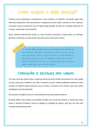 21
Como ordeno a miña mochila?
A forma en que ordenamos e xestionamos a nosa mochila e os materiais de estudo supón unha
diferenza importante á hora de planificar e asegurarnos de ter todo o necesario á man. Ademais,
vai axudar a que a túa atención non che xogue malas pasadas. Así que non o dubides: debemos ser
uns ases ordenando a nosa mochila!
Desta maneira adestraremos tamén as nosas funcións executivas a longo prazo; ao anticipar,
planificar e xestionar as nosas tarefas para hoxe pero tamén para o futuro.
Colocación e escritura nos cantos
Ter orde á hora de colocar libros e cadernos dentro da miña mochila converteume no máis rápido
da clase, listo para o traballo e con todo o material na mesa. Facelo axudábame ademais a evitar
enredar co material, perder tempo en sacar os libros… ocorríame moi a miúdo, e por riba a xente
enfadábase coa miña lentitude!
Así que aquí van algúns trucos ou recomendacións para que poidas copiarme:
Os libros deben estar sempre coa portada mirando cara ás asas da mochila, a maioría das veces
temos a mochila arrimada á mesa ou colgada no respaldo da cadeira, polo que che será máis
cómodo colocalos deste xeito.
A mochila debes facela sempre xusto despois de rematar os
teus deberes, fixándote no horario de clase que tes na túa
zona de estudo. Nunca a fagas de noite; é unha tarefa que
dá moita preguiza e que non debemos deixar para o final.
Ollo: ao principio é bo que un adulto supervise que teñas
todo metido (pero que non cha faga!!)
 