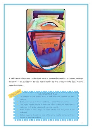 22
A mellor estratexia para ser o máis rápido en sacar o material apropiado - na clase ou no tempo
de estudo - é ter os cadernos de cada materia dentro do libro correspondente. Desta maneira
asegurámonos de…
Cadernos dentro de libros:
 Sei sempre en que páxina estou e onde teño que comezar no meu
caderno.
 Evito escribir ao revés no meu caderno ou deixar follas en branco.
 Son super rápido porque só teño que abrir o libro por onde está o
caderno e evito andar rebuscando na miña mochila.
 Podo investir o meu tempo en estar atento, non me perdo e son
ordenado.
 Coloco a espiral do caderno cara a fóra, como mostra a imaxe anterior:
así non se engurran as follas.
 