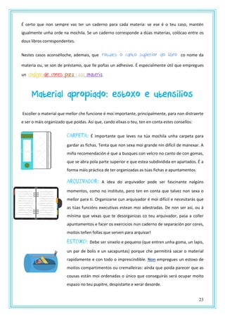 23
É certo que non sempre vas ter un caderno para cada materia: se ese é o teu caso, mantén
igualmente unha orde na mochila. Se un caderno corresponde a dúas materias, colócao entre os
dous libros correspondentes.
Nestes casos aconsélloche, ademais, que rotules o canto superior do libro co nome da
materia ou, se son de préstamo, que lle poñas un adhesivo. É especialmente útil que empregues
un código de cores para cada materia.
Material apropiado: estoxo e utensilios
Escoller o material que mellor che funcione é moi importante, principalmente, para non distraerte
e ser o máis organizado que poidas. Así que, cando elixas o teu, ten en conta estes consellos:
CARPETA: É importante que leves na túa mochila unha carpeta para
gardar as fichas. Tenta que non sexa moi grande nin difícil de manexar. A
miña recomendación é que a busques con velcro no canto de con gomas,
que se abra pola parte superior e que estea subdividida en apartados. É a
forma máis práctica de ter organizadas as túas fichas e apuntamentos.
ARQUIVADOR: A idea do arquivador pode ser fascinante nalgúns
momentos, como no instituto, pero ten en conta que talvez non sexa o
mellor para ti. Organizarse cun arquivador é moi difícil e necesitarás que
as túas funcións executivas estean moi adestradas. De non ser así, ou á
mínima que vexas que te desorganizas co teu arquivador, pasa a coller
apuntamentos e facer os exercicios nun caderno de separación por cores,
moitos teñen follas que serven para arquivar!
Estoxo: Debe ser sinxelo e pequeno (que entren unha goma, un lapis,
un par de bolis e un sacapuntas) porque che permitirá sacar o material
rapidamente e con todo o imprescindible. Non empregues un estoxo de
moitos compartimentos ou cremalleiras: aínda que poida parecer que as
cousas están moi ordenadas o único que conseguirás será ocupar moito
espazo no teu pupitre, despistarte e xerar desorde.
 