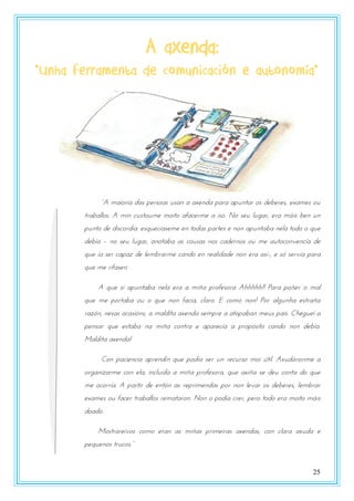 25
A axenda:
“Unha ferramenta de comunicación e autonomía”
“A manzsxa das utsszas rsan a axtnda uasa aurntas zs dtbtsts, txamts zr
traballos. A min custoume moito afacerme a iso. No seu lugar, era máis ben un
punto de discordia: esquecíaseme en todas partes e non apuntaba nela todo o que
debía – no seu lugar, anotaba as cousas nos cadernos ou me autoconvencía de
que ía ser capaz de lembrarme cando en realidade non era así-, e só servía para
que me rifasen.
A que si apuntaba nela era a miña profesora Ahhhhh!! Para poñer o mal
que me portaba ou o que non facía, claro. E como non! Por algunha estraña
razón, nesas ocasións, a maldita axenda sempre a atopaban meus pais. Cheguei a
pensar que estaba na miña contra e aparecía a propósito cando non debía.
Maldita axenda!
Con paciencia aprendín que podía ser un recurso moi útil. Axudáronme a
organizarme con ela; incluída a miña profesora, que axiña se deu conta do que
me ocorría. A partir de entón as reprimendas por non levar os deberes, lembrar
exames ou facer traballos remataron. Non o podía crer, pero todo era moito máis
doado.
Mostrareivos como eran as miñas primeiras axendas, con clara axuda e
utqrtnzs tsrpzs.”
 