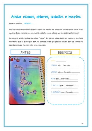 26
Anotar exames, deberes, traballos e horarios
Sobre os malditos deberes…
Anótaos cando chos manden e tenta facelos ese mesmo día, aínda que a materia non toque ao día
seguinte. Desta maneira non acumularás traballo, nunca sabes o que che poden poñer mañá!
De todos os xeitos, lembra que dixen “tenta”. Sei que ás veces poden ser moitos, e por iso é
importante que te planifiques ben. Ao comezo poida que precises axuda, pero co tempo irás
facendo melloras. E se non, mira o meu exemplo:
DATa: ……………………
LIngua: páx.… Exercicios: …………………
……………………………………………………….
Lingua: páx.…… Exercicios:……………….
……..……………………………………………….
Mate: páx.…. Exercicios:…………………
………………………………………………………
C. Sociais: páx.….. Exercicios:…………
……………………………………………………..
C. Naturais: páx….Exercicios:………..
……………………….…………………………...
ANTES DESPOIS
 