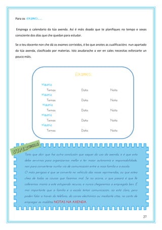 27
Para os exames…
Emprega o calendario da túa axenda. Así é máis doado que te planifiques no tempo e sexas
consciente dos días que che quedan para estudar.
Se o teu docente non che dá os exames corrixidos, é bo que anotes as cualificacións nun apartado
da túa axenda, clasificado por materias. Isto axudarache a ver en cales necesitas esforzarte un
pouco máis.
Teño que dicir que hai outra conclusión que saquei do uso da axenda, e é que esta
debe servirnos para organizarnos mellor e ter maior autonomía e responsabilidade,
non para converterse nunha vía de comunicación entre a nosa familia e a escola.
O máis perigoso é que se converta no vehículo das nosas reprimendas, ou que estea
chea de todas as cousas que facemos mal. Se iso ocorre, o que pasará é que lle
colleremos manía a este estupendo recurso, e nunca chegaremos a empregala ben. É
moi importante que a familia e a escola teñan comunicación, iso está claro, pero
poden falar a través do teléfono, do correo electrónico ou mediante citas, no canto de
empregar as malditas NOTAS NA AXENDA.
Exames:
Materia
Temas: Data: Nota:
Materia
Temas: Data: Nota:
Materia
Temas: Data: Nota:
Materia
Temas: Data: Nota:
Materia
Temas: Data: Nota:
 