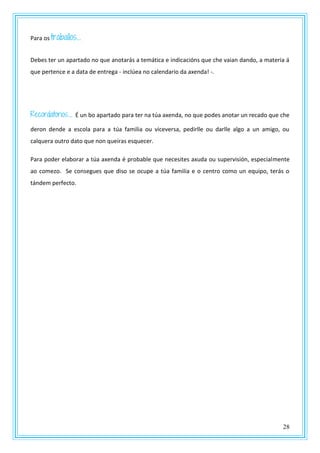 28
Para os traballos…
Debes ter un apartado no que anotarás a temática e indicacións que che vaian dando, a materia á
que pertence e a data de entrega - inclúea no calendario da axenda! -.
Recordatorios… É un bo apartado para ter na túa axenda, no que podes anotar un recado que che
deron dende a escola para a túa familia ou viceversa, pedirlle ou darlle algo a un amigo, ou
calquera outro dato que non queiras esquecer.
Para poder elaborar a túa axenda é probable que necesites axuda ou supervisión, especialmente
ao comezo. Se consegues que diso se ocupe a túa familia e o centro como un equipo, terás o
tándem perfecto.
 