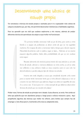 29
Desenvolvendo unha técnica de
estudo propia
Ter estratexias e técnicas de estudo propias e axeitadas para ti é o superpoder máis valioso de
calquera estudante que, por riba, che permitirá desenvolver intelixencias e habilidades cognitivas.
Para iso aprendín que era vital que soubese explorarme a min mesmo, ademais de probar
diferentes técnicas de aprendizaxe ata atopar as que mellor me funcionasen.
““En usnmasna ttntaba mtmzsnyas tzdz az uw da lttsa, utsz axnña a mnña
familia e o equipo de profesionais se deron conta de que iso me esgotaba
moitísimo. Era incapaz de estar a memorizar todo o tempo que a lección requiría.
Necesitaba levantarme, subir á cadeira, xogar co lapis… Ademais, se nun exame
esquecía algunha palabra, había altas probabilidades de que xa non soubese
como seguir.
Rescatar elementos da memoria precisa tamén da nosa atención e, con esta
forma de estudo, atención e memoria aliábanse na miña contra, co cal as notas
non reflectían o meu esforzo e todos os meus empeños caían en saco roto. Iso
desmotivábame, e perdía calquera tipo de interese nos estudos.
Imaxina ata onde chegaba a cousa que, estudando durante unha mañá
para un exame tentei memorizar tanto que a miña atención colapsouse, e non só
o exame me saíu fatal senón que ademais cheguei ao colexio en zapatillas de casa.
Si si, como o oes. E ese é para min o claro exemplo de que debemos desenvolver
técnicas dt tstrdz qrt nzs stspattn dz pzlausz.”
Probar novas formas de estudo ao principio non é doado. Custa afacerse, xa verás. Pero aínda así
teño que pedirche que non abandones porque a longo prazo o esforzo merecerá a pena. Aquí
propóñoche algunhas das técnicas que mellor me viñeron, pero lembra que sempre has de
empregar a máis eficaz para ti, inventando unha nova ou adaptando estas.
 