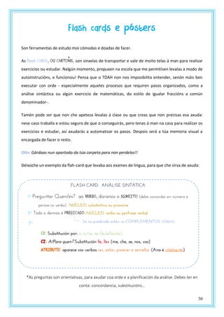 30
Flash cards e pósters
Son ferramentas de estudo moi cómodas e doadas de facer.
As flash cards, ou cartOns, son sinxelas de transportar e vale de moito telas á man para realizar
exercicios ou estudar. Nalgún momento, propuxen na escola que me permitisen levalas a modo de
autoinstrucións, e funcionou! Pensa que o TDAH non nos imposibilita entender, senón máis ben
executar con orde - especialmente aqueles procesos que requiren pasos organizados, como a
análise sintáctica ou algún exercicio de matemáticas, do estilo de igualar fraccións a común
denominador-.
Tamén pode ser que non che apeteza levalas á clase ou que creas que non precisas esa axuda:
nese caso traballa e estou seguro de que o conseguirás, pero tenas á man na casa para realizar os
exercicios e estudar, así axudarás a automatizar os pasos. Despois será a túa memoria visual a
encargada de facer o resto.
Ollo: Gárdaas nun apartado da túa carpeta para non perdelas!!
Déixoche un exemplo da flah-card que levaba aos exames de lingua, para que che sirva de axuda:
*As preguntas son orientativas, para axudar coa orde e a planificación da análise. Debes ter en
conta: concordancia, substitucións…
FLASH CARD: ANÁLISE SINTÁTICA
1º Preguntar Quen/es? ao VERBO, daranos o suxeito (debe concordar en número e
persoa co verbo). NÚCLEO: substantivo ou pronome
2º Todo o demais é PREDICADO. NÚCLEO: verbo ou perífrase verbal
CD: Substitución por: o, a /os, as (lo,la/los,las)
CI: A/Para quen? Substitución lle, lles (me, che, se, nos, vos)
ATRIBUTO: aparece cos verbos ser, estar, parecer e semellar (Ana é intelixente)
Puedes añadir todos los complenteos que necesites…
Só no predicado están os COMPLEMENTOS VERBAIS3º
 