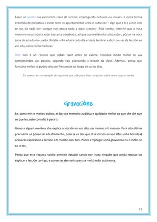 31
Facer un póster cos elementos clave da lección, empregando debuxos ou imaxes, é outra forma
entretida de preparala e evitar reler os apuntamentos unha e outra vez – algo que a ti e a min non
se nos dá nada ben porque non axuda nada a estar atentos-. Pola contra, direiche que a nosa
memoria visual adoita estar bastante adestrada, así que aproveitémolo colocando o póster na nosa
zona de estudo no cuarto. Bótalle unha ollada cada día e tenta lembrar e dicir cousas da lección en
voz alta, verás como melloras.
Ollo: non é un recurso que debas facer antes do exame, funciona moito mellor se vas
completándoo aos poucos, segundo vaia avanzando a lección da clase. Ademais, pensa que
funciona mellor se podes velo con frecuencia ao longo de varios días.
En anexos tes un exemplo de esquema que vale para facer un póster sobre seres vivos e inertes.
Gravacións
Se, coma min e moitos outros, es bo coa memoria auditiva e quédaste mellor co que che din que
co que les, este consello é para ti.
Grava a alguén mentres che explica a lección en voz alta, ou mesmo a ti mesmo. Para isto último
precisarás un pouco de adestramento, pero se es dos que di a lección en voz alta (unha boa idea)
acabarás explicando a lección a ti mesmo moi ben. Podes empregar unha gravadora ou o móbil se
xa o tes.
Pensa que este recurso vaiche permitir estudar cando non haxa ninguén que poida repasar ou
explicar a lección contigo, e converterate nunha persoa moito máis autónoma.
 