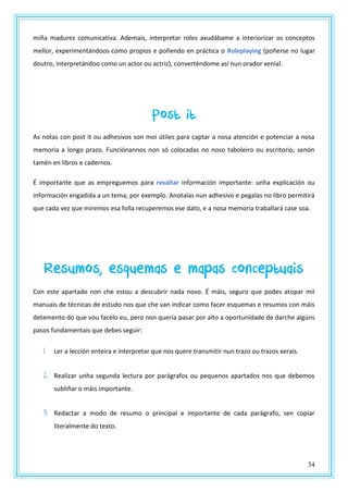 34
miña madurez comunicativa. Ademais, interpretar roles axudábame a interiorizar os conceptos
mellor, experimentándoos como propios e poñendo en práctica o Roleplaying (poñerse no lugar
doutro, interpretándoo como un actor ou actriz), converténdome así nun orador xenial.
Post it
As notas con post it ou adhesivos son moi útiles para captar a nosa atención e potenciar a nosa
memoria a longo prazo. Funciónannos non só colocadas no noso taboleiro ou escritorio, senón
tamén en libros e cadernos.
É importante que as empreguemos para resaltar información importante: unha explicación ou
información engadida a un tema, por exemplo. Anotalas nun adhesivo e pegalas no libro permitirá
que cada vez que miremos esa folla recuperemos ese dato, e a nosa memoria traballará case soa.
Resumos, esquemas e mapas conceptuais
Con este apartado non che estou a descubrir nada novo. É máis, seguro que podes atopar mil
manuais de técnicas de estudo nos que che van indicar como facer esquemas e resumos con máis
detemento do que vou facelo eu, pero non quería pasar por alto a oportunidade de darche algúns
pasos fundamentais que debes seguir:
1. Ler a lección enteira e interpretar que nos quere transmitir nun trazo ou trazos xerais.
2. Realizar unha segunda lectura por parágrafos ou pequenos apartados nos que debemos
subliñar o máis importante.
3. Redactar a modo de resumo o principal e importante de cada parágrafo, sen copiar
literalmente do texto.
 