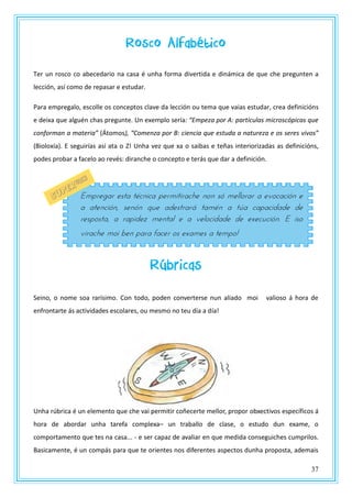 37
Rosco Alfabético
Ter un rosco co abecedario na casa é unha forma divertida e dinámica de que che pregunten a
lección, así como de repasar e estudar.
Para empregalo, escolle os conceptos clave da lección ou tema que vaias estudar, crea definicións
e deixa que alguén chas pregunte. Un exemplo sería: “Empeza por A: partículas microscópicas que
conforman a materia” (Átomos), “Comenza por B: ciencia que estuda a natureza e os seres vivos”
(Bioloxía). E seguirías así ata o Z! Unha vez que xa o saibas e teñas interiorizadas as definicións,
podes probar a facelo ao revés: diranche o concepto e terás que dar a definición.
Rúbricas
Seino, o nome soa rarísimo. Con todo, poden converterse nun aliado moi valioso á hora de
enfrontarte ás actividades escolares, ou mesmo no teu día a día!
Unha rúbrica é un elemento que che vai permitir coñecerte mellor, propor obxectivos específicos á
hora de abordar unha tarefa complexa– un traballo de clase, o estudo dun exame, o
comportamento que tes na casa... - e ser capaz de avaliar en que medida conseguiches cumprilos.
Basicamente, é un compás para que te orientes nos diferentes aspectos dunha proposta, ademais
Empregar esta técnica permitirache non só mellorar a evocación e
a atención, senón que adestrará tamén a túa capacidade de
resposta, a rapidez mental e a velocidade de execución. E iso
virache moi ben para facer os exames a tempo!
 