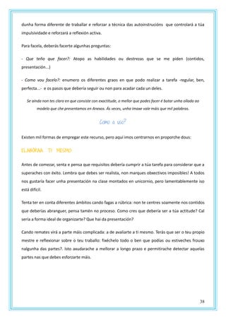 38
dunha forma diferente de traballar e reforzar a técnica das autoinstrucións que controlará a túa
impulsividade e reforzará a reflexión activa.
Para facela, deberás facerte algunhas preguntas:
- Que teño que facer?: Atopo as habilidades ou destrezas que se me piden (contidos,
presentación...)
- Como vou facelo?: enumero os diferentes graos en que podo realizar a tarefa -regular, ben,
perfecta...- e os pasos que debería seguir ou non para acadar cada un deles.
Se aínda non tes claro en que consiste con exactitude, o mellor que podes facer é botar unha ollada ao
modelo que che presentamos en Anexos. Ás veces, unha imaxe vale máis que mil palabras.
Como a uso?
Existen mil formas de empregar este recurso, pero aquí imos centrarnos en proporche dous:
ELABÓRAA TI MESMO:
Antes de comezar, senta e pensa que requisitos debería cumprir a túa tarefa para considerar que a
superaches con éxito. Lembra que debes ser realista, non marques obxectivos imposibles! A todos
nos gustaría facer unha presentación na clase montados en unicornio, pero lamentablemente iso
está difícil.
Tenta ter en conta diferentes ámbitos cando fagas a rúbrica: non te centres soamente nos contidos
que deberías abranguer, pensa tamén no proceso. Como cres que debería ser a túa actitude? Cal
sería a forma ideal de organizarte? Que hai da presentación?
Cando remates virá a parte máis complicada: a de avaliarte a ti mesmo. Terás que ser o teu propio
mestre e reflexionar sobre o teu traballo: fixéchelo todo o ben que podías ou estiveches frouxo
nalgunha das partes?. Isto axudarache a mellorar a longo prazo e permitirache detectar aquelas
partes nas que debes esforzarte máis.
 