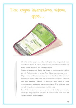 40
Tics: xogos interactivos, vídeos,
apps…
“A miña familia sempre me rifou moito pola miña incapacidade para
concentrarme á hora de estudar para un exame, en contraste co atento que
estaba mentres gozaba co meu videoxogo favorito
Imaxina as veces que mo dixeron que chegou un momento en que preferín
que polo Nadal aparecese un can que fixese deberes a un videoxogo novo.
O que a miña familia descoñecía é que as novas tecnoloxías teñen tamén un
lado positivo: son moi estimulantes a nivel sensorial e axúdannos a adestrar o
noso foco atencional. Ademais, a motivación actúa sobre os nosos
neurotransmisores axudando a que nos concentremos. E iso, aínda que pasa
con todo o mundo, no noso caso nótase moitísimo máis.
Con isto tamén descubriron que en ocasións podo ter hiperconcentración:
cando algo me gusta moito, son capaz de facelo durante horas, como me
zpzsst az nnvtntas onstzsnas t xzgzs.”
 