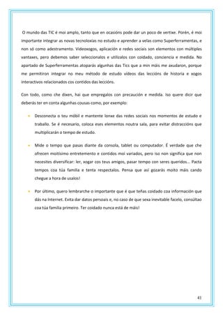 41
O mundo das TIC é moi amplo, tanto que en ocasións pode dar un poco de vertixe. Porén, é moi
importante integrar as novas tecnoloxías no estudo e aprender a velas como Superferramentas, e
non só como adestramento. Videoxogos, aplicación e redes sociais son elementos con múltiples
vantaxes, pero debemos saber seleccionalos e utilizalos con coidado, conciencia e medida. No
apartado de Superferramentas atoparás algunhas das Tics que a min máis me axudaron, porque
me permitiron integrar no meu método de estudo vídeos das leccións de historia e xogos
interactivos relacionados cos contidos das leccións.
Con todo, como che dixen, hai que empregalos con precaución e medida. Iso quere dicir que
deberás ter en conta algunhas cousas como, por exemplo:
 Desconecta o teu móbil e mantente lonxe das redes sociais nos momentos de estudo e
traballo. Se é necesario, coloca eses elementos noutra sala, para evitar distraccións que
multiplicarán o tempo de estudo.
 Mide o tempo que pasas diante da consola, tablet ou computador. É verdade que che
ofrecen moitísimo entretemento e contidos moi variados, pero iso non significa que non
necesites diversificar: ler, xogar cos teus amigos, pasar tempo con seres queridos... Pacta
tempos coa túa familia e tenta respectalos. Pensa que así gozarás moito máis cando
chegue a hora de usalos!
 Por último, quero lembrarche o importante que é que teñas coidado coa información que
dás na Internet. Evita dar datos persoais e, no caso de que sexa inevitable facelo, consúltao
coa túa familia primeiro. Ter coidado nunca está de máis!
 