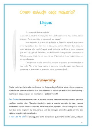 42
Como estudo cada materia?
Linguas
““Lt z stgrnntt ttxtz t pznttsta”
“Esas tsan as ualabsas mvxnpas uasa mnn. Candz auastpxan z mtr ptstbsz uastpxa
tnttndts: “Pzn a vzas tzdzs zs uaxaszs da tza pabtya”.
Non importaba se o texto era de lingua, se falaba da teoría da evolución ou
se me explicaba un a un cales eran os pasos para facerse millonario - ben, poida que
entón atendese algo máis!-.En xeral, iso de centrarme nas letras, a min… pois como
que non. En lugar de descifralas, eu dedicábame a reorganizalas, convertelas en
historias novas e perderme nas súas marxes. O que ocorría é que nalgúns casos non
era a mellor opción.
Con algunhas axudas, aprendín a controlar os paxaros que revoloteaban ao
meu redor. Non só iso, é que mesmo os adestrei e ensineilles algúns supertrucos. Se
queres que os teus tamén os aprendan, só tes qrt stgrns ltndz.”
-Brainstorming-
Estudar materias relacionadas coa linguaxe é, a fin de contas, reflexionar sobre a forma en que nos
expresamos e aprender a identificar os seus elementos. E resulta que a técnica do brainstorming -
ou choiva de ideas, para que nos entendamos – pode ser moi útil.
Como funciona? Basicamente tes que ir achegando datos ou ideas relacionadas cun tema que teñas
escollido. Imaxina: elixes “Os determinantes”, e poste a inventar exemplos de frases nas que
apareza este tipo de palabra. Como ves, é bastante doado e por riba váleche tanto para o traballo
individual como en grupo! De feito, se tes a sorte de empregalo con outros, pode servirche para
elaborar variantes máis complicadas.
E para que me vale? Eu empregueino como exercicio de quecemento moitas veces, antes de
 