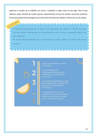 43
poñerme a estudar ou a traballar cun tema, e axúdame a saber canto sei de algo. Pero é que,
ademais, pode salvarte de moitos apuros, especialmente á hora de resolver exercicios prácticos.
Pensa que despois de empregalo terás unha chea de frases de modelo e referencia na túa cabeza
O brainstorming pódeche servir tamén como inspiración para elaborar infinidade de xogos.
Na miña familia mesturámolo cun formato televisivo de hai anos, e pasámolo xenial á vez
que repasamos.
Por se che interesa, déixoche aquí as instrucións para xogar. Úsaas, ou inventa o teu propio
concurso!
 