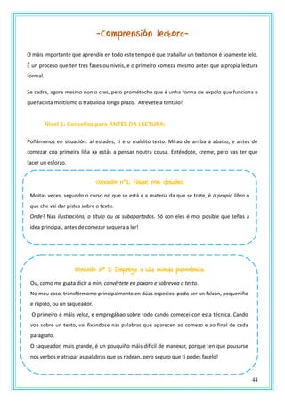 44
-Comprensión lectora-
O máis importante que aprendín en todo este tempo é que traballar un texto non é soamente lelo.
É un proceso que ten tres fases ou niveis, e o primeiro comeza mesmo antes que a propia lectura
formal.
Se cadra, agora mesmo non o cres, pero prométoche que é unha forma de expolo que funciona e
que facilita moitísimo o traballo a longo prazo. Atrévete a tentalo!
Nivel 1: Consellos para ANTES DA LECTURA:
Poñámonos en situación: aí estades, ti e o maldito texto. Mírao de arriba a abaixo, e antes de
comezar coa primeira liña xa estás a pensar noutra cousa. Enténdote, creme, pero vas ter que
facer un esforzo.
Consello nº1: Fíxate nos detalles
Moitas veces, segundo o curso no que se está e a materia da que se trate, é o propio libro o
que che vai dar pistas sobre o texto.
Onde? Nas ilustracións, o título ou os subapartados. Só con eles é moi posible que teñas a
idea principal, antes de comezar sequera a ler!
Consello nº 2: Emprega a túa mirada panorámica
Ou, como me gusta dicir a min, convértete en paxaro e sobrevoa o texto.
No meu caso, transfórmome principalmente en dúas especies: podo ser un falcón, pequeniño
e rápido, ou un saqueador.
O primeiro é máis veloz, e empregábao sobre todo cando comecei con esta técnica. Cando
voa sobre un texto, vai fixándose nas palabras que aparecen ao comezo e ao final de cada
parágrafo.
O saqueador, máis grande, é un pouquiño máis difícil de manexar, porque ten que pousarse
nos verbos e atrapar as palabras que os rodean, pero seguro que ti podes facelo!
 