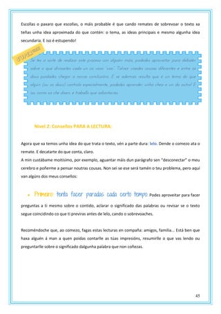 45
Escollas o paxaro que escollas, o máis probable é que cando remates de sobrevoar o texto xa
teñas unha idea aproximada do que contén: o tema, as ideas principais e mesmo algunha idea
secundaria. E iso é estupendo!
Nivel 2: Consellos PARA A LECTURA:
Agora que xa temos unha idea do que trata o texto, vén a parte dura: lelo. Dende o comezo ata o
remate. E decatarte do que conta, claro.
A min custábame moitísimo, por exemplo, aguantar máis dun parágrafo sen “desconectar” o meu
cerebro e poñerme a pensar noutras cousas. Non sei se ese será tamén o teu problema, pero aquí
van algúns dos meus consellos:
 Primeiro: tenta facer paradas cada certo tempo. Podes aproveitar para facer
preguntas a ti mesmo sobre o contido, aclarar o significado das palabras ou revisar se o texto
segue coincidindo co que ti previras antes de lelo, cando o sobrevoaches.
Recoméndoche que, ao comezo, fagas estas lecturas en compaña: amigos, familia... Está ben que
haxa alguén á man a quen poidas contarlle as túas impresións, resumirlle o que vas lendo ou
preguntarlle sobre o significado dalgunha palabra que non coñezas.
Se tes a sorte de realizar este proceso con alguén máis, podedes aproveitar para debater
sobre o que divisastes cada un co vosz “vzz”. Talvty vxstdts pzrsas dnftstntts t tntst zs
dous poidades chegar a novas conclusións. E se ademais resulta que é un tema do que
algún (ou os dous) controla especialmente, podedes aprender unha chea o un do outro! E
iso, como xa che dixen, é traballo que adiantarías.
 