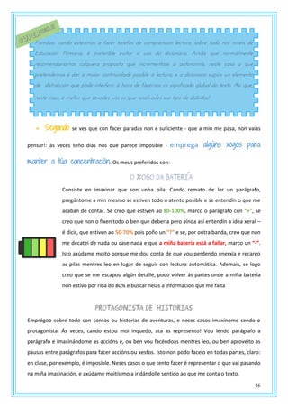 46
 Segundo: se ves que con facer paradas non é suficiente - que a min me pasa, non vaias
pensar!: ás veces teño días nos que parece imposible - emprega algúns xogos para
manter a túa concentración. Os meus preferidos son:
O xogo da bateria
Consiste en imaxinar que son unha pila. Cando remato de ler un parágrafo,
pregúntome a min mesmo se estiven todo o atento posible e se entendín o que me
acaban de contar. Se creo que estiven ao 80-100%, marco o parágrafo cun “+”, se
creo que non o fixen todo o ben que debería pero aínda así entendín a idea xeral –
é dicir, que estiven ao 50-70% pois poño un “?” e se, por outra banda, creo que non
me decatei de nada ou case nada e que a miña batería está a fallar, marco un “-”.
Isto axúdame moito porque me dou conta de que vou perdendo enerxía e recargo
as pilas mentres leo en lugar de seguir con lectura automática. Ademais, se logo
creo que se me escapou algún detalle, podo volver ás partes onde a miña batería
non estivo por riba do 80% e buscar nelas a información que me falta
Protagonista de historias
Emprégoo sobre todo con contos ou historias de aventuras, e neses casos imaxínome sendo o
protagonista. Ás veces, cando estou moi inquedo, ata as represento! Vou lendo parágrafo a
parágrafo e imaxinándome as accións e, ou ben vou facéndoas mentres leo, ou ben aproveito as
pausas entre parágrafos para facer accións ou xestos. Isto non podo facelo en todas partes, claro:
en clase, por exemplo, é imposible. Neses casos o que tento facer é representar o que vai pasando
na miña imaxinación, e axúdame moitísimo a ir dándolle sentido ao que me conta o texto.
Familias: cando esteamos a facer tarefas de comprensión lectora, sobre todo nos niveis de
Educación Primaria, é preferible evitar o uso do dicionario. Aínda que normalmente
recomendariamos calquera proposta que incrementase a autonomía, neste caso o que
pretendemos é dar a maior continuidade posible á lectura, e o dicionario supón un elemento
de distracción que pode interferir á hora de facernos co significado global do texto. Así que,
neste caso, é mellor que sexades vós os que resolvades ese tipo de dúbidas!
 