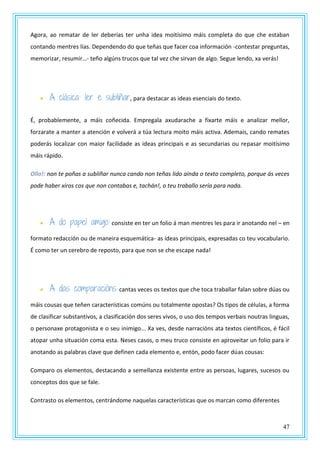 47
Agora, ao rematar de ler deberías ter unha idea moitísimo máis completa do que che estaban
contando mentres lías. Dependendo do que teñas que facer coa información -contestar preguntas,
memorizar, resumir…- teño algúns trucos que tal vez che sirvan de algo. Segue lendo, xa verás!
 A clásica: ler e subliñar, para destacar as ideas esenciais do texto.
É, probablemente, a máis coñecida. Empregala axudarache a fixarte máis e analizar mellor,
forzarate a manter a atención e volverá a túa lectura moito máis activa. Ademais, cando remates
poderás localizar con maior facilidade as ideas principais e as secundarias ou repasar moitísimo
máis rápido.
Ollo!: non te poñas a subliñar nunca cando non teñas lido aínda o texto completo, porque ás veces
pode haber xiros cos que non contabas e, tachán!, o teu traballo sería para nada.
 A do papel amigo: consiste en ter un folio á man mentres les para ir anotando nel – en
formato redacción ou de maneira esquemática- as ideas principais, expresadas co teu vocabulario.
É como ter un cerebro de reposto, para que non se che escape nada!
 A das comparacións: cantas veces os textos que che toca traballar falan sobre dúas ou
máis cousas que teñen características comúns ou totalmente opostas? Os tipos de células, a forma
de clasificar substantivos, a clasificación dos seres vivos, o uso dos tempos verbais noutras linguas,
o personaxe protagonista e o seu inimigo... Xa ves, desde narracións ata textos científicos, é fácil
atopar unha situación coma esta. Neses casos, o meu truco consiste en aproveitar un folio para ir
anotando as palabras clave que definen cada elemento e, entón, podo facer dúas cousas:
Comparo os elementos, destacando a semellanza existente entre as persoas, lugares, sucesos ou
conceptos dos que se fale.
Contrasto os elementos, centrándome naquelas características que os marcan como diferentes
 