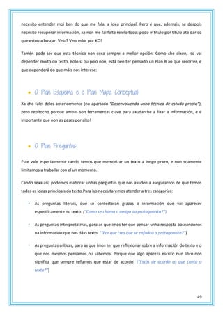 49
necesito entender moi ben do que me fala, a idea principal. Pero é que, ademais, se despois
necesito recuperar información, xa non me fai falta relelo todo: podo ir título por título ata dar co
que estou a buscar. Velo? Vencedor por KO!
Tamén pode ser que esta técnica non sexa sempre a mellor opción. Como che dixen, iso vai
depender moito do texto. Polo si ou polo non, está ben ter pensado un Plan B ao que recorrer, e
que dependerá do que máis nos interese:
 O Plan Esquema e o Plan Mapa Conceptual:
Xa che falei deles anteriormente (no apartado “Desenvolvendo unha técnica de estudo propia”),
pero repítocho porque ambas son ferramentas clave para axudarche a fixar a información, e é
importante que non as pases por alto!
 O Plan Preguntas:
Este vale especialmente cando temos que memorizar un texto a longo prazo, e non soamente
limitarnos a traballar con el un momento.
Cando sexa así, podemos elaborar unhas preguntas que nos axuden a asegurarnos de que temos
todas as ideas principais do texto.Para iso necesitaremos atender a tres categorías:
 As preguntas literais, que se contestarán grazas a información que vai aparecer
especificamente no texto. (“Como se chama o amigo da protagonista?”)
 As preguntas interpretativas, para as que imos ter que pensar unha resposta baseándonos
na información que nos dá o texto. (“Por que cres que se enfadou a protagonista?”)
 As preguntas críticas, para as que imos ter que reflexionar sobre a información do texto e o
que nós mesmos pensamos ou sabemos. Porque que algo apareza escrito nun libro non
significa que sempre teñamos que estar de acordo! (“Estás de acordo co que conta o
texto?”)
 