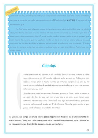 54
Ciencias
Unha centena son dez decenas e cen unidades, pero un día son 24 horas e unha
hora está composta por 60 minutos. Ademais, unha semana son 7 días, pero non
todos os meses teñen o mesmo número de semanas. Tampouco de días. E, no
medio de toda esta lea, de verdade esperas que entenda que os anos case sempre
teñen 365 días, ou non?
Súmalle a este cóctel que encima a forma en que vira a Terra – sobre si mesma e
ao redor do Sol- ten que ver non só cos días e os anos, senón tamén coas
estacións!, e báteo todo xunto. O resultado será algo moi semellante ao que había
na miña cabeza cando estaba en 3º de Primaria. Non che quero contar o que
pasou cando chegaron as unidades de medida.
As Ciencias. Ese campo tan amplo no que podes atopar dende fraccións ata o funcionamento do
corpo humano. Todos eses coñecementos que serán tremendamente doados ou se converterán
no noso peor inimigo dependendo, basicamente, do que nos falen:
Lémbraste do meu consello para mellorar en comprensión lectora? Ben, pois teño un moi semellante
para que te convertas no mellor da expresión escrita. Ah!, adiviñáchelo: escribe. E de novo, dá o
mesmo sobre que.
Ao final desta guía atoparás un par de recomendacións sobre algúns libros que che darán
ideas para facelo, pero son só unha mostra. Se eses non te convencen, ou prefires ir por libre e
deixar voar a túa imaxinación, faino. O bo de escribir cando ti queres e sobre o que ti queres é que
podes facelo da maneira que che apeteza: escribe un diario, inventa un xogo e elabora as súas
instrucións, fai un libro de chistes e adiviñas, escribe contos e elabora as súas ilustracións... E se es
dos que ten sempre unha chea de ideas na cabeza, pode ser algo divertidísimo. Aquí si que non
existen límites!
 