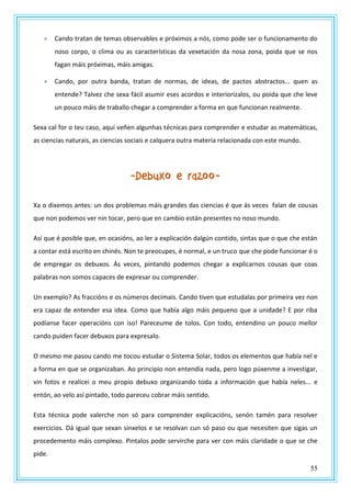 55
 Cando tratan de temas observables e próximos a nós, como pode ser o funcionamento do
noso corpo, o clima ou as características da vexetación da nosa zona, poida que se nos
fagan máis próximas, máis amigas.
 Cando, por outra banda, tratan de normas, de ideas, de pactos abstractos... quen as
entende? Talvez che sexa fácil asumir eses acordos e interiorizalos, ou poida que che leve
un pouco máis de traballo chegar a comprender a forma en que funcionan realmente.
Sexa cal for o teu caso, aquí veñen algunhas técnicas para comprender e estudar as matemáticas,
as ciencias naturais, as ciencias sociais e calquera outra materia relacionada con este mundo.
-Debuxo e razoo-
Xa o dixemos antes: un dos problemas máis grandes das ciencias é que ás veces falan de cousas
que non podemos ver nin tocar, pero que en cambio están presentes no noso mundo.
Así que é posible que, en ocasións, ao ler a explicación dalgún contido, sintas que o que che están
a contar está escrito en chinés. Non te preocupes, é normal, e un truco que che pode funcionar é o
de empregar os debuxos. Ás veces, pintando podemos chegar a explicarnos cousas que coas
palabras non somos capaces de expresar ou comprender.
Un exemplo? As fraccións e os números decimais. Cando tiven que estudalas por primeira vez non
era capaz de entender esa idea. Como que había algo máis pequeno que a unidade? E por riba
podíanse facer operacións con iso! Pareceume de tolos. Con todo, entendino un pouco mellor
cando puiden facer debuxos para expresalo.
O mesmo me pasou cando me tocou estudar o Sistema Solar, todos os elementos que había nel e
a forma en que se organizaban. Ao principio non entendía nada, pero logo púxenme a investigar,
vin fotos e realicei o meu propio debuxo organizando toda a información que había neles... e
entón, ao velo así pintado, todo pareceu cobrar máis sentido.
Esta técnica pode valerche non só para comprender explicacións, senón tamén para resolver
exercicios. Dá igual que sexan sinxelos e se resolvan cun só paso ou que necesiten que sigas un
procedemento máis complexo. Pintalos pode servirche para ver con máis claridade o que se che
pide.
 