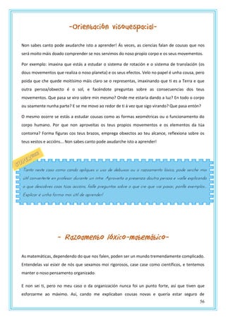 56
-Orientación visouespacial-
Non sabes canto pode axudarche isto a aprender! Ás veces, as ciencias falan de cousas que nos
será moito máis doado comprender se nos servimos do noso propio corpo e os seus movementos.
Por exemplo: imaxina que estás a estudar o sistema de rotación e o sistema de translación (os
dous movementos que realiza o noso planeta) e os seus efectos. Velo no papel é unha cousa, pero
poida que che quede moitísimo máis claro se o representas, imaxinando que ti es a Terra e que
outra persoa/obxecto é o sol, e facéndote preguntas sobre as consecuencias dos teus
movementos. Que pasa se xiro sobre min mesmo? Onde me estaría dando a luz? En todo o corpo
ou soamente nunha parte? E se me movo ao redor de ti á vez que sigo virando? Que pasa entón?
O mesmo ocorre se estás a estudar cousas como as formas xeométricas ou o funcionamento do
corpo humano. Por que non aproveitas os teus propios movementos e os elementos da túa
contorna? Forma figuras cos teus brazos, emprega obxectos ao teu alcance, reflexiona sobre os
teus xestos e accións... Non sabes canto pode axudarche isto a aprender!
- Razoamento lóxico-matemático-
As matemáticas, dependendo do que nos falen, poden ser un mundo tremendamente complicado.
Entendelas vai esixir de nós que sexamos moi rigorosos, case case como científicos, e tentemos
manter o noso pensamento organizado.
E non sei ti, pero no meu caso o da organización nunca foi un punto forte, así que tiven que
esforzarme ao máximo. Así, cando me explicaban cousas novas e quería estar seguro de
Tanto neste caso como cando apliques o uso de debuxos ou o razoamento lóxico, pode serche moi
útil converterte en profesor durante un intre. Aproveita a presenza doutra persoa e vaille explicando
o que descobres coas túas accións, faille preguntas sobre o que cre que vai pasar, ponlle exemplos...
Explicar é unha forma moi útil de aprender!
 