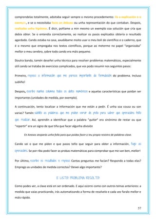 57
comprendelas totalmente, adoitaba seguir sempre o mesmo procedemento: lía a explicación e o
exemplo, e se o necesitaba facía un debuxo ou unha representación do que contaban. Despois,
realizaba unha hipótese. É dicir, poñíame a min mesmo un exemplo coa solución que cría que
debía obter. Se o entendía correctamente, ao realizar os pasos explicados obtería o resultado
agardado. Cando estaba na casa, axudábame moito usar o meu boli de científico e o caderno, que
é o mesmo que empregaba nos textos científicos, porque ao meterme no papel “organizaba”
mellor o meu cerebro, sobre todo cando era máis pequeno.
Doutra banda, tamén deseñei unha técnica para resolver problemas matemáticos, especialmente
útil cando se trataba de exercicios complicados, que vos podo resumir nos seguintes pasos:
Primeiro, repaso a información que me parece importante da formulación do problema. Incluso
subliño!
Despois, escribo nunha columna todos os datos numéricos e aquelas características que poidan ser
importantes (unidades de medida, por exemplo).
A continuación, tento localizar a información que me están a pedir. É unha soa cousa ou son
varias? Tamén subliño as palabras que me poden servir de pista para saber que operacións teño
que realizar. Así, aprendín a identificar que a palabra “quitar” era sinónimo de restar ou que
“repartir” era un signo de que tiña que facer algunha división
En Anexos atoparás unha folla para que poidas facer o teu propio rexistro de palabras clave.
Cando sei o que me piden e que pasos teño que seguir para obter a información, fago as
operacións. Se por riba podo facer as probas matemáticas para comprobar que me van ben, mellor!
Por último, escribo os resultados e repaso. Cantas preguntas me facían? Respondo a todas elas?
Emprego as unidades de medida correctas? Deixei algo importante?
E LISTO! PROBLEMA RESOLTO!
Como podes ver, a clave está en ser ordenado. E aquí ocorre como con outros temas anteriores: a
medida que vaias practicando, irás automatizando a forma de resolvelo e cada vez faralo mellor e
máis rápido.
 