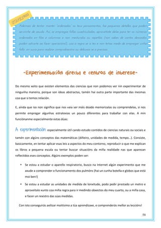 58
-Experimentación directa e centros de interese-
Do mesmo xeito que existen elementos das ciencias que non podemos ver nin experimentar de
ningunha maneira, porque son ideas abstractas, tamén hai outra parte importante das mesmas
coa que si temos relación.
E, aínda que iso non significa que nos vaia ser máis doado memorizalas ou comprendelas, si nos
permite empregar algunhas estratexias un pouco diferentes para traballar con elas. A min
funciónanme especialmente estas dúas:
A experimentación: especialmente útil cando estudo contidos de ciencias naturais ou sociais e
tamén con algúns conceptos das matemáticas (diñeiro, unidades de medida, tempo…). Consiste,
basicamente, en tentar aplicar esas leis a aspectos do meu contorno, reproducir o que me explican
os libros a pequena escala ou tentar buscar situacións da miña realidade nas que aparezan
reflectidos eses conceptos. Algúns exemplos poden ser:
 Se estou a estudar o aparello respiratorio, busco na Internet algún experimento que me
axude a comprender o funcionamento dos pulmóns (hai un cunha botella e globos que está
moi ben!)
 Se estou a estudar as unidades de medida de lonxitude, podo pedir prestado un metro e
aproveitalo xunto coa miña regra para ir medindo obxectos do meu cuarto, ou a miña casa,
e facer un rexistro das súas medidas.
Con isto conseguirás axilizar moitísimo a túa aprendizaxe, e comprenderás mellor as leccións!
Adtmans dt ttntas mantts “zsdtnadzs” zs ttrs utnsamtntzs, oan utqrtnzs dttallts qrt uzdtn
servirche de axuda. Así, se empregas follas cuadriculadas, aprovéitate delas para ter os números
ordenados en filas e columnas e non mesturalos ou repetilos (non sabes de cantos descoidos
poden salvarte ao facer operacións!), usa a regra se a tes e non teñas medo de empregar unha
folla en sucio para realizar comprobacións ou debuxos se o precisas.
 