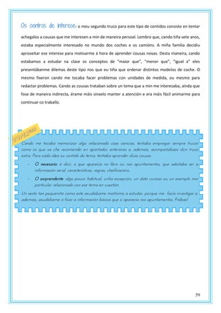 59
Os centros de interese: o meu segundo truco para este tipo de contidos consiste en tentar
achegalos a cousas que me interesen a min de maneira persoal. Lembro que, cando tiña sete anos,
estaba especialmente interesado no mundo dos coches e os camións. A miña familia decidiu
aproveitar ese interese para motivarme á hora de aprender cousas novas. Desta maneira, cando
estabamos a estudar na clase os conceptos de “maior que”, “menor que”, “igual a” eles
presentábanme dilemas deste tipo nos que eu tiña que ordenar distintos modelos de coche. O
mesmo fixeron cando me tocaba facer problemas con unidades de medida, ou mesmo para
redactar problemas. Cando as cousas trataban sobre un tema que a min me interesaba, aínda que
fose de maneira indirecta, érame máis sinxelo manter a atención e era máis fácil animarme para
continuar co traballo.
Cando me tocaba memorizar algo relacionado coas ciencias, tentaba empregar sempre trucos
como os que xa che recomendei en apartados anteriores e, ademais, acompañábaos dun truco
extra. Para cada idea ou contido do tema, tentaba aprender dúas cousas:
- O necesario: é dicir, o que aparecía no libro ou nos apuntamentos, que adoitaba ser a
información xeral, características, regras, clasificacións...
- O sorprendente: algo pouco habitual, unha excepción, un dato curioso ou un exemplo moi
particular relacionado con ese tema en cuestión.
Un xesto tan pequeniño coma este axudábame moitísimo a estudar, porque me facía investigar e,
ademais, axudábame a fixar a información básica que si aparecía nos apuntamentos. Próbao!
 