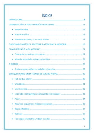 6
ÍNDICE
INTRODUCIÓN........................................................................................................ 8
ORGANIZACIÓN!: A POLAS FUNCIÓNS EXECUTIVAS .................................................11
 Ambiente ideal...............................................................................................12
 Autoinstrucións..............................................................................................15
 Prohibido atracóns, si a rutinas diarias...........................................................17
QUENTANDO MOTORES: ADESTRAR A ATENCIÓN E A MEMORIA............................19
COMO ORDENO A miña MOCHILA? .........................................................................21
 Colocación e escritura nos cantos ..................................................................21
 Material apropiado: estoxo e utensilios.........................................................23
A AXENDA ................................................................................................................25
 Anotar exames, deberes, traballos e horarios................................................26
DESENVOLVENDO UNHA TÉCNICA DE ESTUDO PROPIA ...........................................29
 Flah cards e pósters .......................................................................................29
 Gravacións .....................................................................................................31
 Mnemotecnia.................................................................................................32
 Encerado e roleplaying: un elocuente comunicador ......................................33
 Post it.............................................................................................................34
 Resumos, esquemas e mapas conceptuais.....................................................35
 Rosco alfabético.............................................................................................37
 Rúbricas .........................................................................................................37
 Tics: xogos interactivos, vídeos e audios ........................................................40
 