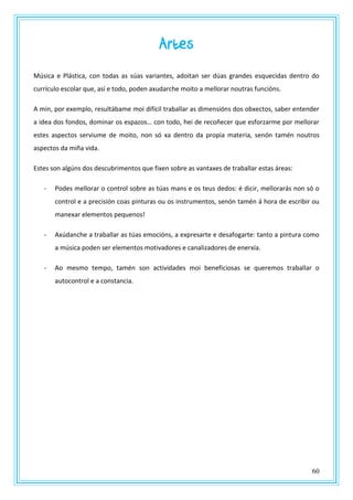 60
Artes
Música e Plástica, con todas as súas variantes, adoitan ser dúas grandes esquecidas dentro do
currículo escolar que, así e todo, poden axudarche moito a mellorar noutras funcións.
A min, por exemplo, resultábame moi difícil traballar as dimensións dos obxectos, saber entender
a idea dos fondos, dominar os espazos… con todo, hei de recoñecer que esforzarme por mellorar
estes aspectos serviume de moito, non só xa dentro da propia materia, senón tamén noutros
aspectos da miña vida.
Estes son algúns dos descubrimentos que fixen sobre as vantaxes de traballar estas áreas:
- Podes mellorar o control sobre as túas mans e os teus dedos: é dicir, mellorarás non só o
control e a precisión coas pinturas ou os instrumentos, senón tamén á hora de escribir ou
manexar elementos pequenos!
- Axúdanche a traballar as túas emocións, a expresarte e desafogarte: tanto a pintura como
a música poden ser elementos motivadores e canalizadores de enerxía.
- Ao mesmo tempo, tamén son actividades moi beneficiosas se queremos traballar o
autocontrol e a constancia.
 