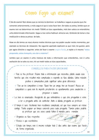 61
Como fago un exame?
É día de exame! Non deixes que os nervios te dominen: se traballas e segues as pautas que che
comentei anteriormente, o máis seguro é que o vaias facer ben. De todos os xeitos, lembra que un
exame non vai determinar nin medir TODAS as túas capacidades, máis ben valora se entendiches
unha determinada información. Segue a túa rutina habitual: almorza san, lémbrate de tomar a túa
medicación e deixa as présas de lado.
Hoxe en día temos ao noso alcance moitas técnicas que nos poden axudar nestes momentos, por
exemplo as técnicas de relaxación. No seguinte apartado explicarei as que máis me gustan, pero
por agora direiche o seguinte: antes de facer o exame respira fondo, e repite a ti mesmo “estou
preparado, estou tranquilo, vou dar o máximo”.
Lembra que un exame é unha mestura de toda a información que entendiches, non é unha
avaliación de se vales ou non, nin vai medir todas as túas capacidades.
CONSEllOS PARA fACER UN EXAME
 Fala co teu profesor. Reúne toda a información que necesitas, pídelle axuda coas
tarefas que che resulten máis complicadas e exponlle as túas dúbidas. Unha relación
positiva e comunicativa pode significar unha gran diferenza.
 Ten un bo compañeiro á man. “Quen ten un amigo, ten un tesouro”. Busca un
compañeiro a quen non lle importe prestarche os apuntamentos para axudarche a
preparar o exame.
 Le ben os enunciados. Asegúrate de que entendiches o que che preguntan e volve
a ler a pregunta antes de contestar. Ante a dúbida, pregunta ao profesor.
 O tempo é ouro. Xestionalo ben resúltanos complicado, así que leva sempre un reloxo
contigo. Tenta asignar un tempo concreto para cada pregunta. Tamén podes pedirlle
ao profesor que vos avise cando falten 10 minutos para rematar.
 Organiza as túas respostas
 Revisa o que escribiches.
 Estuda con tempo, non é mesmo estudar todo 2 días antes dun exame que facelo
de forma organizada.
 