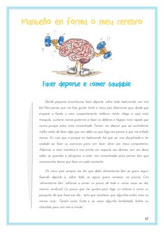 62
Manteño en forma o meu cerebro
Dende pequeno encantoume facer deporte, sobre todo taekwondo, son moi
bo! Non pensei que me fose gustar tanto e meus pais dixéronme que, desde que
empecei a facelo, o meu comportamento mellorou moito: chego á casa máis
tranquilo, cústame menos poñerme a facer os deberes e fágoos máis rápido que
nunca porque estou máis concentrado. Tamén me dixeron que sei controlarme
mellor antes de facer algo que non debo ou que fago sen pensar e que me enfado
menos. Eu creo que é porque en taekwondo hai que ser moi disciplinado e ter
coidado ao facer os exercicios para non facer dano aos meus compañeiros.
Ademais, a nosa monitora é moi estrita con respecto aos demais, non nos deixa
saltar as quendas e obríganos a estar moi concentrados para pensar ben que
movementos temos que facer en cada momento.
Os meus pais sempre me din que debo alimentarme ben se quero seguir
facendo deporte e, sobre todo, se agora quero comezar na piscina. Con
“alnmtntasmt btn” stfxstnst a pzmts rn uzrpz dt tzdz t vasnas vtpts az dxa,
mesmo verduras! Co pouco que me gustan...pero fago un esforzo e como un
pouquiño da que haxa ese día - teño que recoñecer que algunhas están máis ou
menos ricas-. Tamén como froita e ás veces algunha lambetada, boliño ou
pozpzlatt, utsz nzn mzn a mnzdz.”
Facer deporte e comer saudable
Facer deporte e comer saudable
 